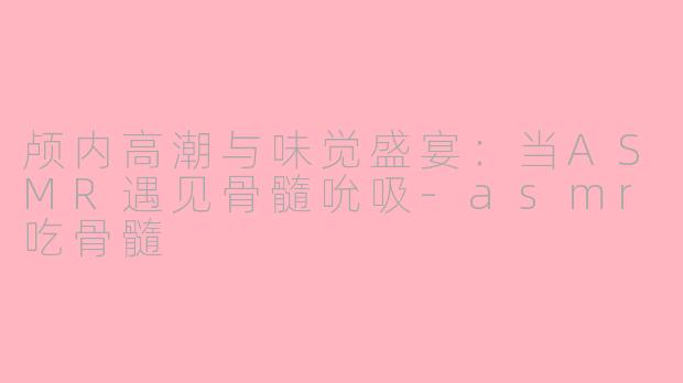 颅内高潮与味觉盛宴：当ASMR遇见骨髓吮吸-asmr吃骨髓