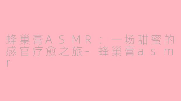 蜂巢膏ASMR：一场甜蜜的感官疗愈之旅-蜂巢膏asmr