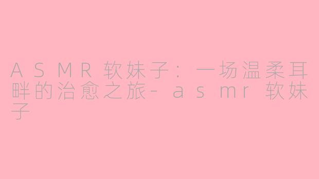 ASMR软妹子：一场温柔耳畔的治愈之旅-asmr软妹子