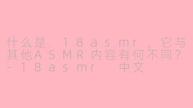 什么是.18asmr，它与其他ASMR内容有何不同？-18asmr 中文