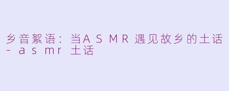 乡音絮语:当ASMR遇见故乡的土话-asmr土话