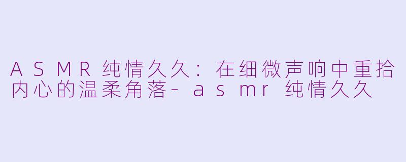 ASMR纯情久久：在细微声响中重拾内心的温柔角落-asmr纯情久久