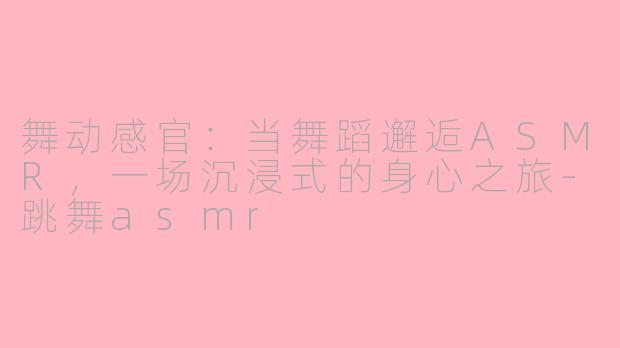 舞动感官：当舞蹈邂逅ASMR，一场沉浸式的身心之旅-跳舞asmr