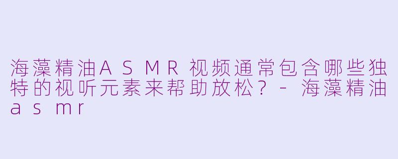 海藻精油ASMR视频通常包含哪些独特的视听元素来帮助放松？-海藻精油asmr