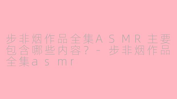 步非烟作品全集ASMR主要包含哪些内容？