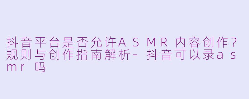 抖音平台是否允许ASMR内容创作？规则与创作指南解析-抖音可以录asmr吗