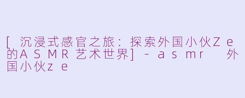 [沉浸式感官之旅：探索外国小伙Ze的ASMR艺术世界]-asmr 外国小伙ze