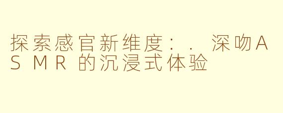 探索感官新维度：.深吻ASMR的沉浸式体验