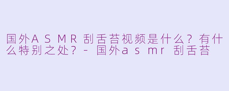 国外ASMR刮舌苔视频是什么？有什么特别之处？-国外asmr刮舌苔