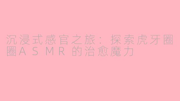 沉浸式感官之旅：探索虎牙圈圈ASMR的治愈魔力