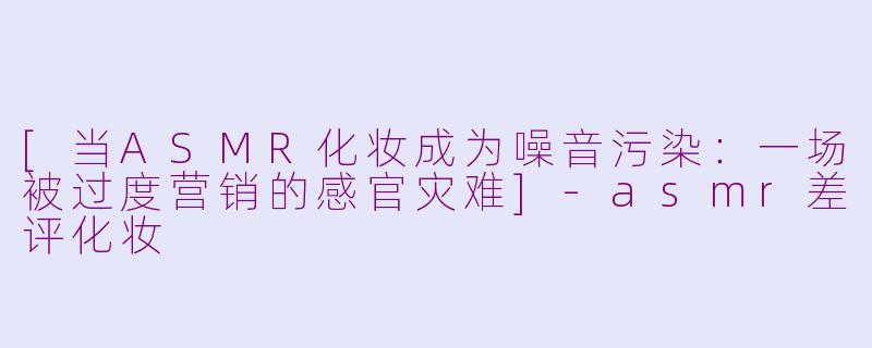 [当ASMR化妆成为噪音污染：一场被过度营销的感官灾难]-asmr差评化妆