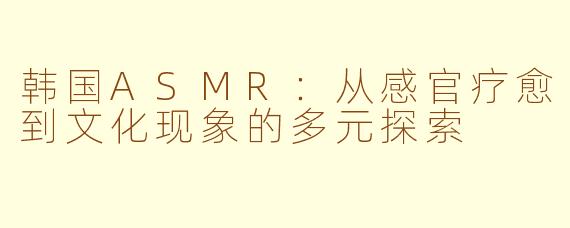 韩国ASMR：从感官疗愈到文化现象的多元探索