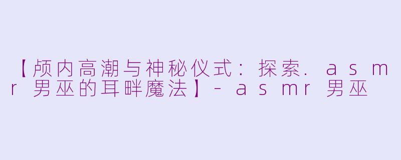 【颅内高潮与神秘仪式：探索.asmr男巫的耳畔魔法】