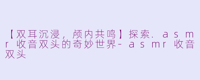 【双耳沉浸，颅内共鸣】探索.asmr收音双头的奇妙世界-asmr收音双头
