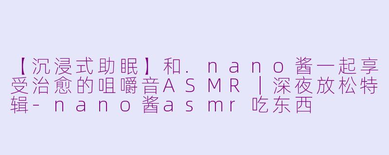 【沉浸式助眠】和.nano酱一起享受治愈的咀嚼音ASMR｜深夜放松特辑
