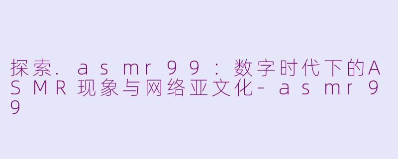 探索.asmr99:数字时代下的ASMR现象与网络亚文化-asmr99