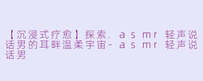【沉浸式疗愈】探索.asmr轻声说话男的耳畔温柔宇宙-asmr轻声说话男