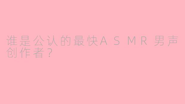 谁是公认的最快ASMR男声创作者？