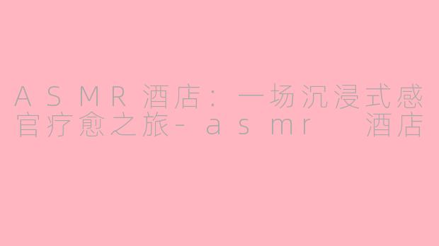 ASMR酒店:一场沉浸式感官疗愈之旅-asmr 酒店