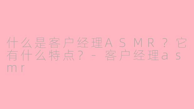 什么是客户经理ASMR?它有什么特点?-客户经理asmr