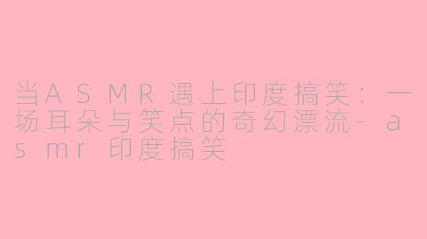 当ASMR遇上印度搞笑：一场耳朵与笑点的奇幻漂流-asmr印度搞笑