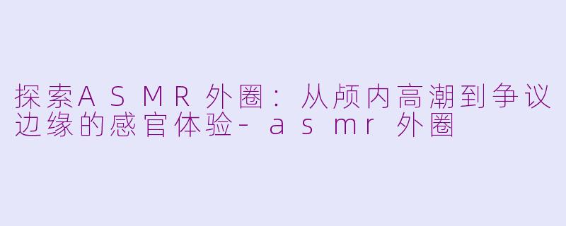 探索ASMR外圈:从颅内高潮到争议边缘的感官体验-asmr外圈