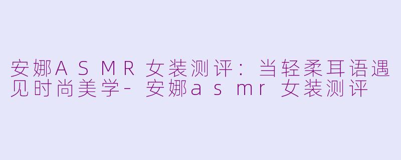 安娜ASMR女装测评：当轻柔耳语遇见时尚美学-安娜asmr女装测评