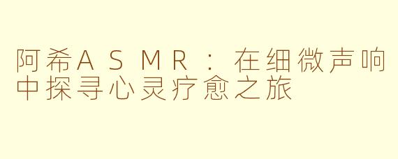 阿希ASMR：在细微声响中探寻心灵疗愈之旅
