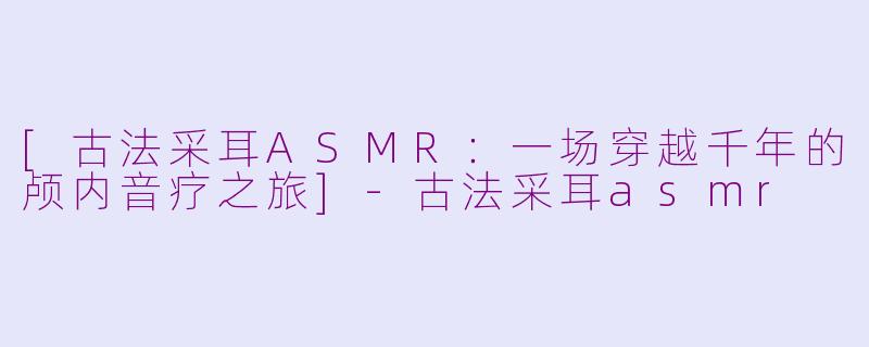 [古法采耳ASMR：一场穿越千年的颅内音疗之旅]-古法采耳asmr