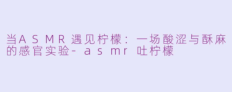 当ASMR遇见柠檬：一场酸涩与酥麻的感官实验-asmr吐柠檬