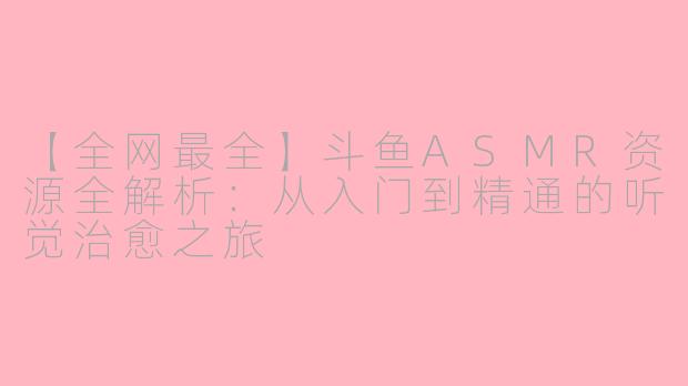 【全网最全】斗鱼ASMR资源全解析:从入门到精通的听觉治愈之旅