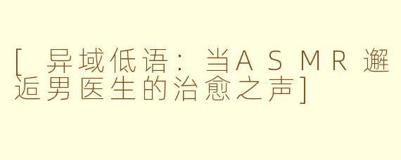 [异域低语：当ASMR邂逅男医生的治愈之声]