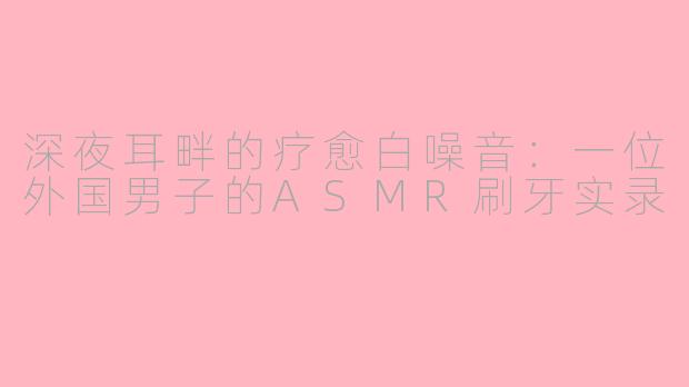 深夜耳畔的疗愈白噪音：一位外国男子的ASMR刷牙实录
