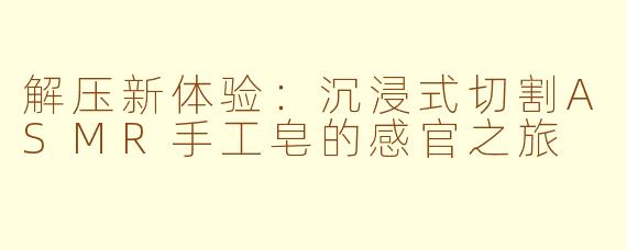 解压新体验:沉浸式切割ASMR手工皂的感官之旅