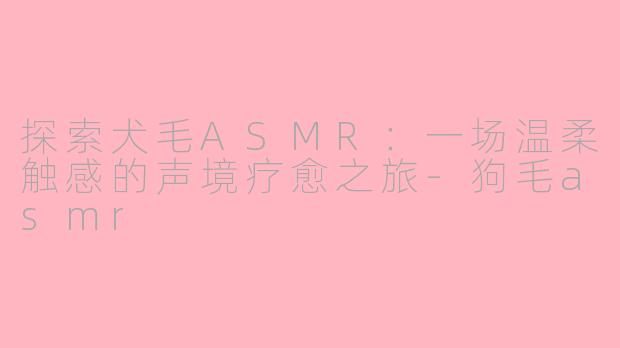 探索犬毛ASMR：一场温柔触感的声境疗愈之旅-狗毛asmr