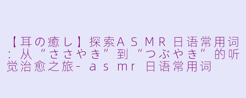 【耳の癒し】探索ASMR日语常用词：从“ささやき”到“つぶやき”的听觉治愈之旅-asmr日语常用词