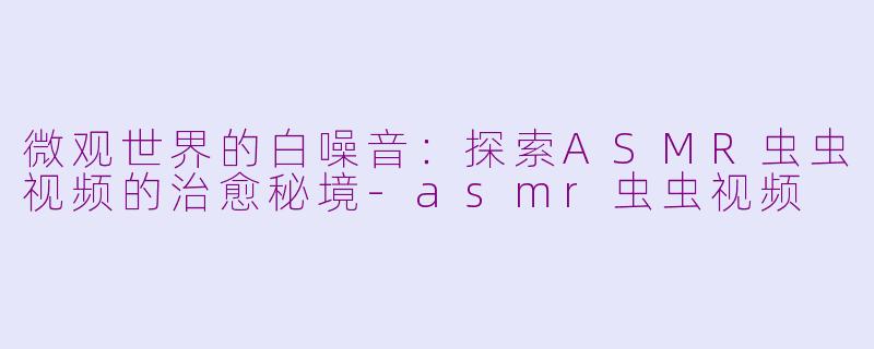微观世界的白噪音：探索ASMR虫虫视频的治愈秘境-asmr虫虫视频