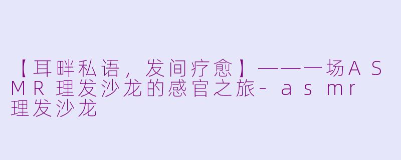 【耳畔私语，发间疗愈】——一场ASMR理发沙龙的感官之旅-asmr 理发沙龙