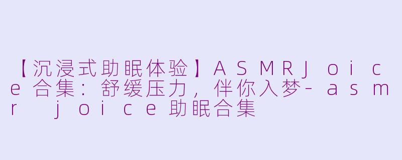 【沉浸式助眠体验】ASMRJoice合集:舒缓压力,伴你入梦-asmr joice助眠合集