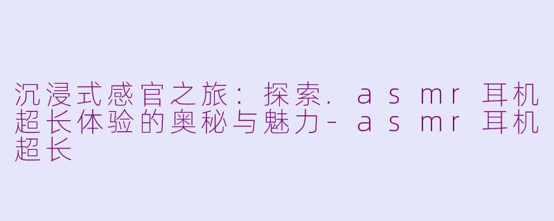 沉浸式感官之旅：探索.asmr耳机超长体验的奥秘与魅力-asmr耳机超长