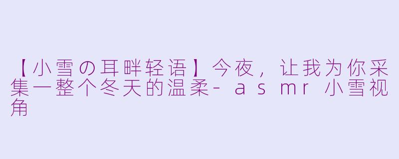 【小雪の耳畔轻语】今夜，让我为你采集一整个冬天的温柔-asmr小雪视角