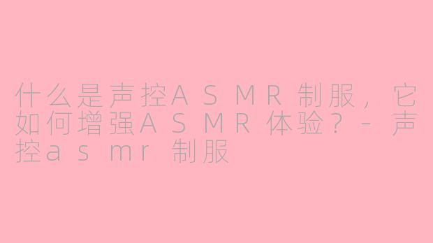 什么是声控ASMR制服，它如何增强ASMR体验？-声控asmr制服
