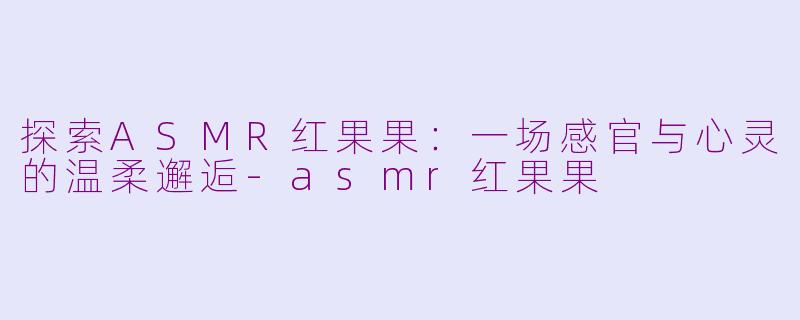 探索ASMR红果果：一场感官与心灵的温柔邂逅-asmr红果果