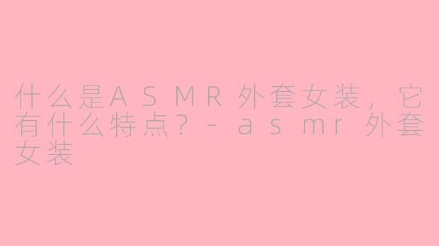 什么是ASMR外套女装，它有什么特点？-asmr外套女装