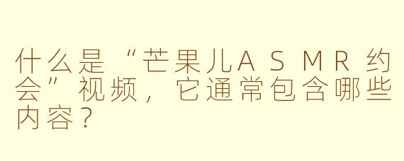 什么是“芒果儿ASMR约会”视频，它通常包含哪些内容？