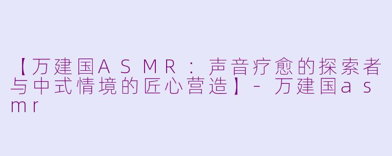 【万建国ASMR：声音疗愈的探索者与中式情境的匠心营造】-万建国asmr
