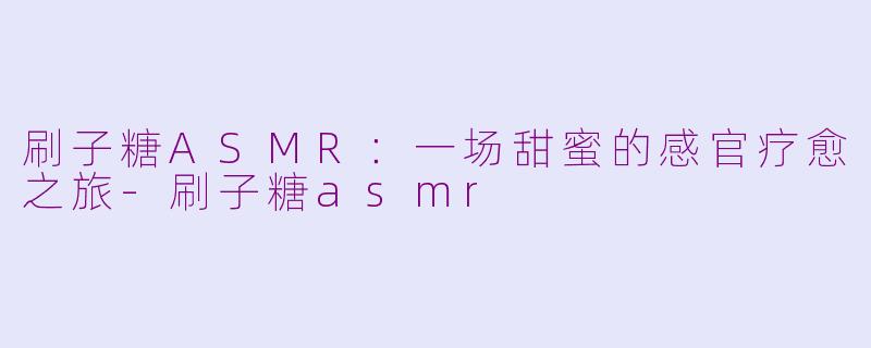 刷子糖ASMR：一场甜蜜的感官疗愈之旅-刷子糖asmr