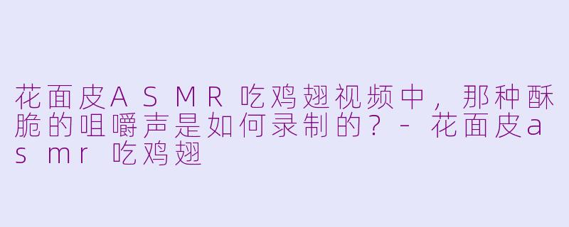花面皮ASMR吃鸡翅视频中，那种酥脆的咀嚼声是如何录制的？