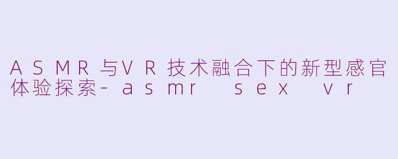 ASMR与VR技术融合下的新型感官体验探索-asmr sex vr