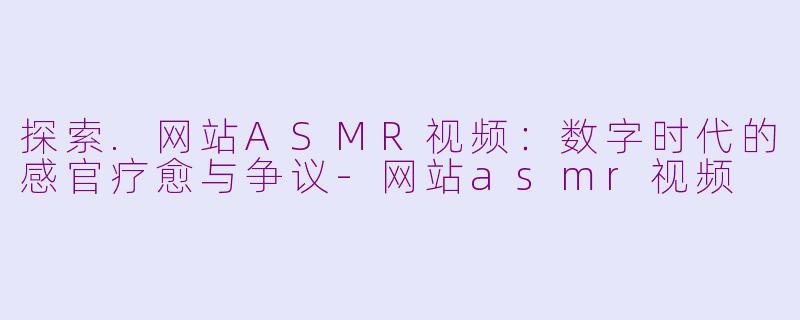 探索.网站ASMR视频：数字时代的感官疗愈与争议-网站asmr视频